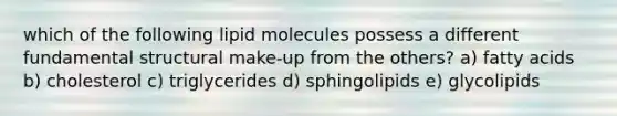 which of the following lipid molecules possess a different fundamental structural make-up from the others? a) fatty acids b) cholesterol c) triglycerides d) sphingolipids e) glycolipids