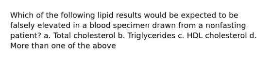 Which of the following lipid results would be expected to be falsely elevated in a blood specimen drawn from a nonfasting patient? a. Total cholesterol b. Triglycerides c. HDL cholesterol d. More than one of the above