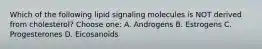 Which of the following lipid signaling molecules is NOT derived from cholesterol? Choose one: A. Androgens B. Estrogens C. Progesterones D. Eicosanoids