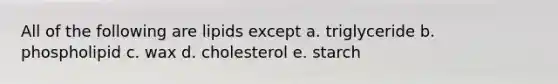 All of the following are lipids except a. triglyceride b. phospholipid c. wax d. cholesterol e. starch