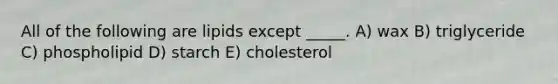 All of the following are lipids except _____. A) wax B) triglyceride C) phospholipid D) starch E) cholesterol