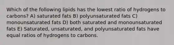 Which of the following lipids has the lowest ratio of hydrogens to carbons? A) saturated fats B) polyunsaturated fats C) monounsaturated fats D) both saturated and monounsaturated fats E) Saturated, unsaturated, and polyunsaturated fats have equal ratios of hydrogens to carbons.