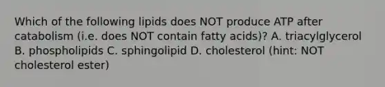 Which of the following lipids does NOT produce ATP after catabolism (i.e. does NOT contain fatty acids)? A. triacylglycerol B. phospholipids C. sphingolipid D. cholesterol (hint: NOT cholesterol ester)