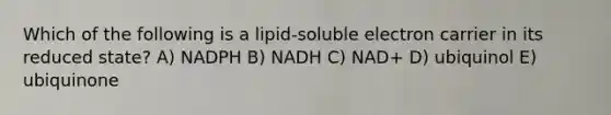 Which of the following is a lipid-soluble electron carrier in its reduced state? A) NADPH B) NADH C) NAD+ D) ubiquinol E) ubiquinone