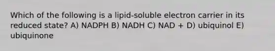 Which of the following is a lipid-soluble electron carrier in its reduced state? A) NADPH B) NADH C) NAD + D) ubiquinol E) ubiquinone