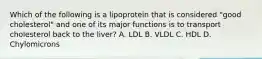 Which of the following is a lipoprotein that is considered "good cholesterol" and one of its major functions is to transport cholesterol back to the liver? A. LDL B. VLDL С. HDL D. Chylomicrons