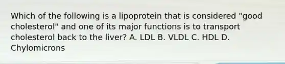 Which of the following is a lipoprotein that is considered "good cholesterol" and one of its major functions is to transport cholesterol back to the liver? A. LDL B. VLDL С. HDL D. Chylomicrons