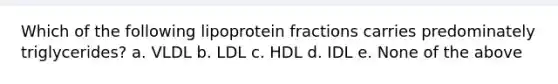 Which of the following lipoprotein fractions carries predominately triglycerides? a. VLDL b. LDL c. HDL d. IDL e. None of the above