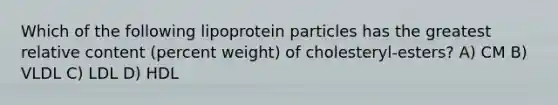 Which of the following lipoprotein particles has the greatest relative content (percent weight) of cholesteryl-esters? A) CM B) VLDL C) LDL D) HDL