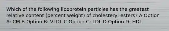 Which of the following lipoprotein particles has the greatest relative content (percent weight) of cholesteryl-esters? A Option A: CM B Option B: VLDL C Option C: LDL D Option D: HDL