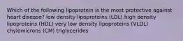 Which of the following lipoprotein is the most protective against heart disease? low density lipoproteins (LDL) high density lipoproteins (HDL) very low density lipoproteins (VLDL) chylomicrons (CM) triglycerides