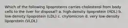 Which of the following lipoproteins carries cholesterol from body cells to the liver for disposal? a. high-density lipoprotein (HDL) b. low-density lipoprotein (LDL) c. chylomicron d. very low-density lipoprotein (VLDL)