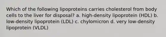 Which of the following lipoproteins carries cholesterol from body cells to the liver for disposal? a. high-density lipoprotein (HDL) b. low-density lipoprotein (LDL) c. chylomicron d. very low-density lipoprotein (VLDL)