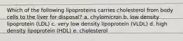 Which of the following lipoproteins carries cholesterol from body cells to the liver for disposal? a. chylomicron b. low density lipoprotein (LDL) c. very low density lipoprotein (VLDL) d. high density lipoprotein (HDL) e. cholesterol