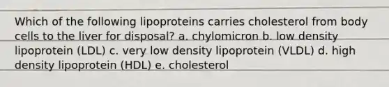 Which of the following lipoproteins carries cholesterol from body cells to the liver for disposal? a. chylomicron b. low density lipoprotein (LDL) c. very low density lipoprotein (VLDL) d. high density lipoprotein (HDL) e. cholesterol