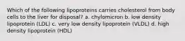 Which of the following lipoproteins carries cholesterol from body cells to the liver for disposal? a. chylomicron b. low density lipoprotein (LDL) c. very low density lipoprotein (VLDL) d. high density lipoprotein (HDL)