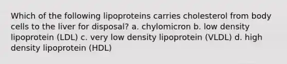 Which of the following lipoproteins carries cholesterol from body cells to the liver for disposal? a. chylomicron b. low density lipoprotein (LDL) c. very low density lipoprotein (VLDL) d. high density lipoprotein (HDL)