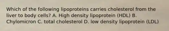 Which of the following lipoproteins carries cholesterol from the liver to body cells? A. High density lipoprotein (HDL) B. Chylomicron C. total cholesterol D. low density lipoprotein (LDL)