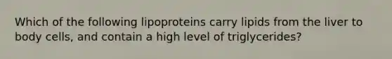 Which of the following lipoproteins carry lipids from the liver to body cells, and contain a high level of triglycerides?