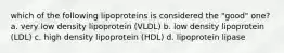 which of the following lipoproteins is considered the "good" one? a. very low density lipoprotein (VLDL) b. low density lipoprotein (LDL) c. high density lipoprotein (HDL) d. lipoprotein lipase