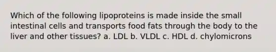 Which of the following lipoproteins is made inside the small intestinal cells and transports food fats through the body to the liver and other tissues? a. LDL b. VLDL c. HDL d. chylomicrons