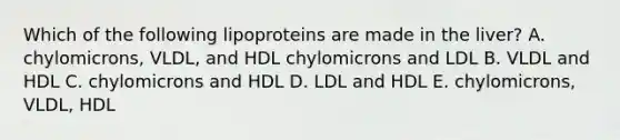 Which of the following lipoproteins are made in the liver? A. chylomicrons, VLDL, and HDL chylomicrons and LDL B. VLDL and HDL C. chylomicrons and HDL D. LDL and HDL E. chylomicrons, VLDL, HDL