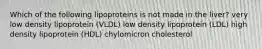 Which of the following lipoproteins is not made in the liver? very low density lipoprotein (VLDL) low density lipoprotein (LDL) high density lipoprotein (HDL) chylomicron cholesterol