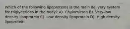 Which of the following lipoproteins is the main delivery system for triglycerides in the body? A). Chylomicron B). Very-low density lipoprotein C). Low density lipoprotein D). High density lipoprotein