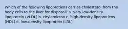 Which of the following lipoprotiens carries cholesterol from the body cells to the liver for disposal? a. very low-density lipoprotein (VLDL) b. chylomicron c. high-density lipoprotiens (HDL) d. low-density lipoprotein (LDL)