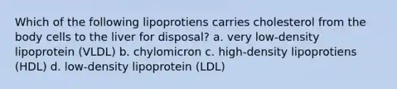 Which of the following lipoprotiens carries cholesterol from the body cells to the liver for disposal? a. very low-density lipoprotein (VLDL) b. chylomicron c. high-density lipoprotiens (HDL) d. low-density lipoprotein (LDL)