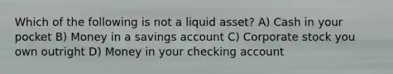 Which of the following is not a liquid asset? A) Cash in your pocket B) Money in a savings account C) Corporate stock you own outright D) Money in your checking account