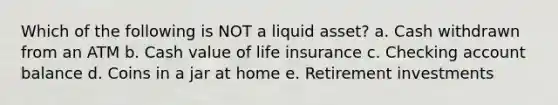 Which of the following is NOT a liquid asset? a. Cash withdrawn from an ATM b. Cash value of life insurance c. Checking account balance d. Coins in a jar at home e. Retirement investments