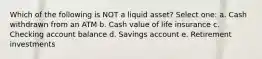 Which of the following is NOT a liquid asset? Select one: a. Cash withdrawn from an ATM b. Cash value of life insurance c. Checking account balance d. Savings account e. Retirement investments