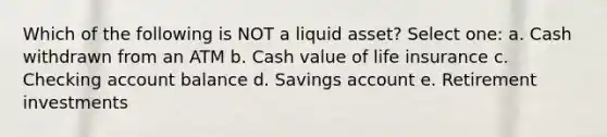 Which of the following is NOT a liquid asset? Select one: a. Cash withdrawn from an ATM b. Cash value of life insurance c. Checking account balance d. Savings account e. Retirement investments