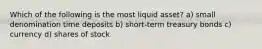 Which of the following is the most liquid​ asset? a) small denomination time deposits b) short-term treasury bonds c) currency d) shares of stock