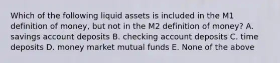 Which of the following liquid assets is included in the M1 definition of money, but not in the M2 definition of money? A. savings account deposits B. checking account deposits C. time deposits D. money market mutual funds E. None of the above