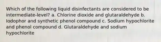 Which of the following liquid disinfectants are considered to be intermediate-level? a. Chlorine dioxide and glutaraldehyde b. Iodophor and synthetic phenol compound c. Sodium hypochlorite and phenol compound d. Glutaraldehyde and sodium hypochlorite