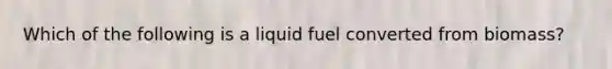 Which of the following is a liquid fuel converted from biomass?