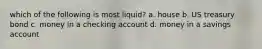 which of the following is most liquid? a. house b. US treasury bond c. money in a checking account d. money in a savings account