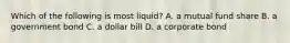 Which of the following is most​ liquid? A. a mutual fund share B. a government bond C. a dollar bill D. a corporate bond