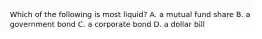 Which of the following is most​ liquid? A. a mutual fund share B. a government bond C. a corporate bond D. a dollar bill