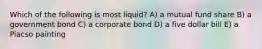 Which of the following is most liquid? A) a mutual fund share B) a government bond C) a corporate bond D) a five dollar bill E) a Piacso painting