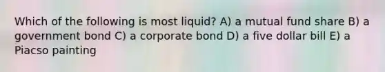 Which of the following is most liquid? A) a mutual fund share B) a government bond C) a corporate bond D) a five dollar bill E) a Piacso painting