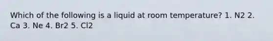 Which of the following is a liquid at room temperature? 1. N2 2. Ca 3. Ne 4. Br2 5. Cl2