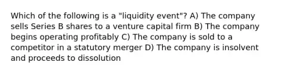 Which of the following is a "liquidity event"? A) The company sells Series B shares to a venture capital firm B) The company begins operating profitably C) The company is sold to a competitor in a statutory merger D) The company is insolvent and proceeds to dissolution