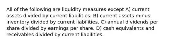 All of the following are liquidity measures except A) current assets divided by current liabilities. B) current assets minus inventory divided by current liabilities. C) annual dividends per share divided by earnings per share. D) cash equivalents and receivables divided by current liabilities.