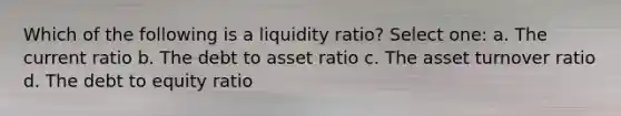 Which of the following is a liquidity ratio? Select one: a. The current ratio b. The debt to asset ratio c. The asset turnover ratio d. The debt to equity ratio