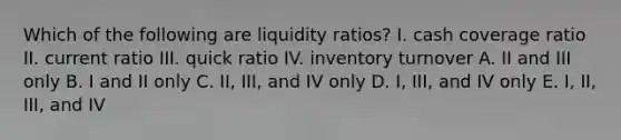 Which of the following are liquidity ratios? I. cash coverage ratio II. current ratio III. quick ratio IV. inventory turnover A. II and III only B. I and II only C. II, III, and IV only D. I, III, and IV only E. I, II, III, and IV