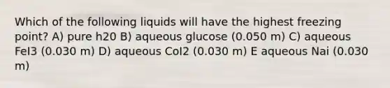 Which of the following liquids will have the highest freezing point? A) pure h20 B) aqueous glucose (0.050 m) C) aqueous FeI3 (0.030 m) D) aqueous CoI2 (0.030 m) E aqueous Nai (0.030 m)