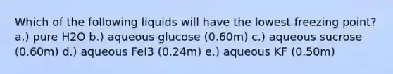 Which of the following liquids will have the lowest freezing point? a.) pure H2O b.) aqueous glucose (0.60m) c.) aqueous sucrose (0.60m) d.) aqueous FeI3 (0.24m) e.) aqueous KF (0.50m)